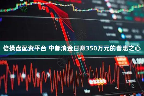 倍操盘配资平台 中邮消金日赚350万元的普惠之心