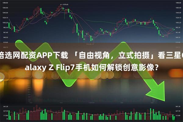 倍选网配资APP下载 「自由视角,立式拍摄」看三星Galaxy Z Flip7手机如何解锁创意影像?