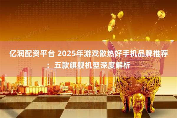亿润配资平台 2025年游戏散热好手机品牌推荐：五款旗舰机型深度解析