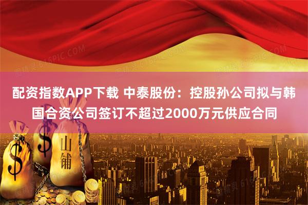 配资指数APP下载 中泰股份:控股孙公司拟与韩国合资公司签订不超过2000万元供应合同