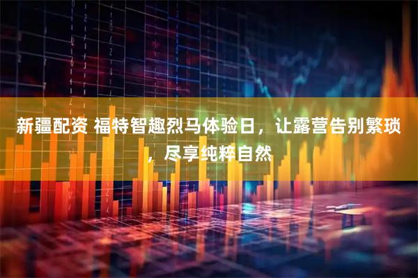 新疆配资 福特智趣烈马体验日，让露营告别繁琐，尽享纯粹自然