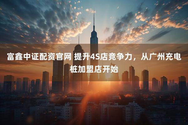 富鑫中证配资官网 提升4S店竞争力，从广州充电桩加盟店开始