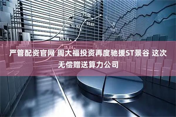 严管配资官网 周大福投资再度驰援ST景谷 这次无偿赠送算力公司
