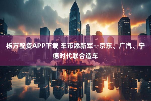 杨方配资APP下载 车市添新军--京东、广汽、宁德时代联合造车