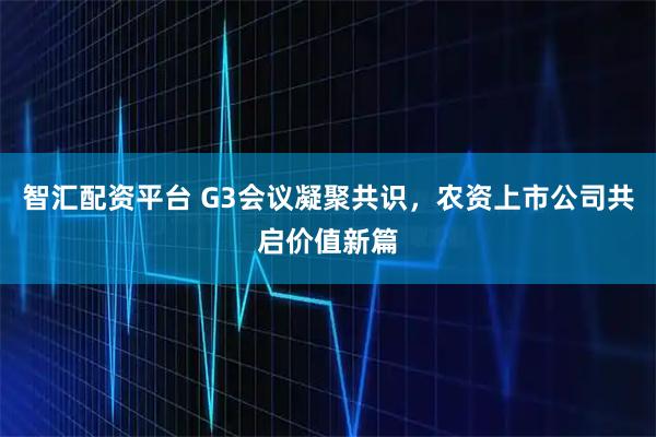 智汇配资平台 G3会议凝聚共识，农资上市公司共启价值新篇