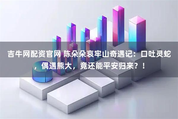 吉牛网配资官网 陈朵朵哀牢山奇遇记:口吐灵蛇,偶遇熊大,竟还能平安归来?!