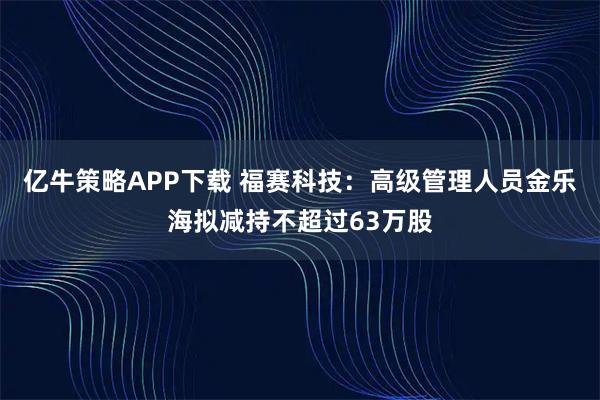 亿牛策略APP下载 福赛科技：高级管理人员金乐海拟减持不超过63万股