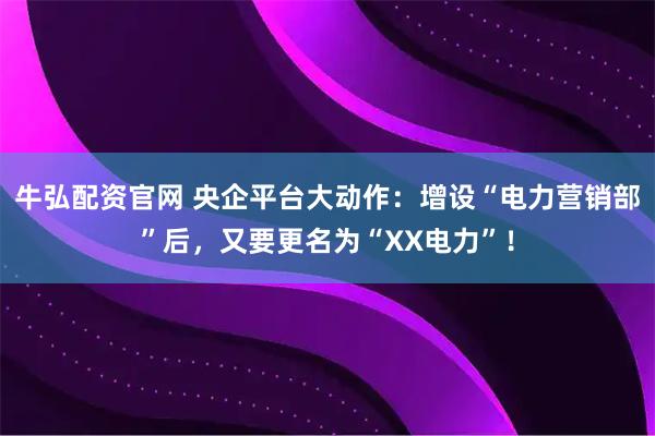 牛弘配资官网 央企平台大动作：增设“电力营销部”后，又要更名为“XX电力”！