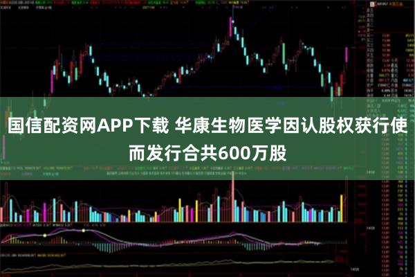 国信配资网APP下载 华康生物医学因认股权获行使而发行合共600万股