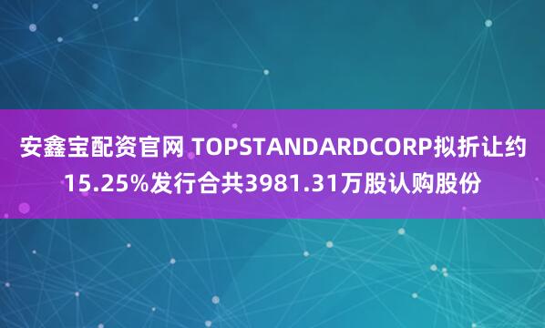 安鑫宝配资官网 TOPSTANDARDCORP拟折让约15.25%发行合共3981.31万股认购股份