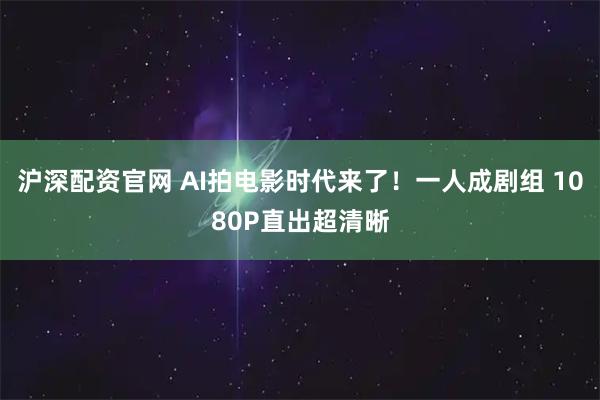 沪深配资官网 AI拍电影时代来了！一人成剧组 1080P直出超清晰