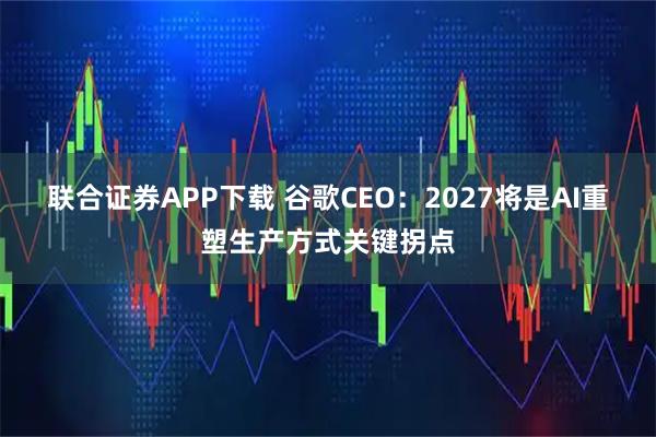 联合证券APP下载 谷歌CEO：2027将是AI重塑生产方式关键拐点