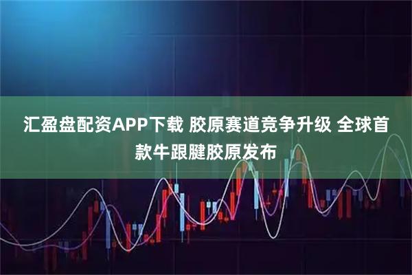汇盈盘配资APP下载 胶原赛道竞争升级 全球首款牛跟腱胶原发布