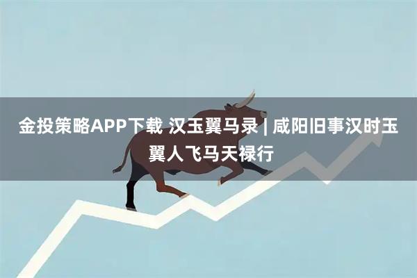金投策略APP下载 汉玉翼马录 | 咸阳旧事汉时玉 翼人飞马天禄行