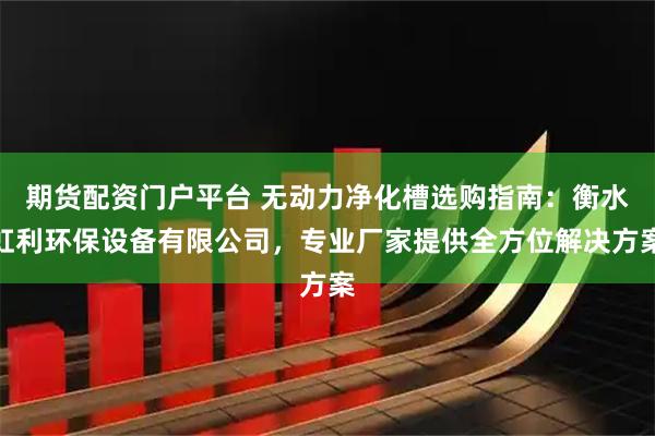 期货配资门户平台 无动力净化槽选购指南：衡水虹利环保设备有限公司，专业厂家提供全方位解决方案