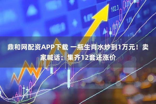 鼎和网配资APP下载 一瓶生肖水炒到1万元！卖家喊话：集齐12套还涨价