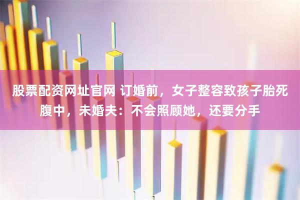 股票配资网址官网 订婚前，女子整容致孩子胎死腹中，未婚夫：不会照顾她，还要分手